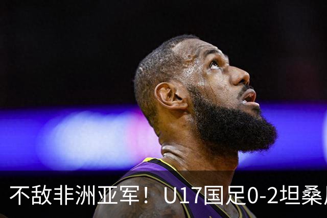 不敌非洲亚军！U17国足0-2坦桑尼亚U17 帅惟浩失良机基津加世界波