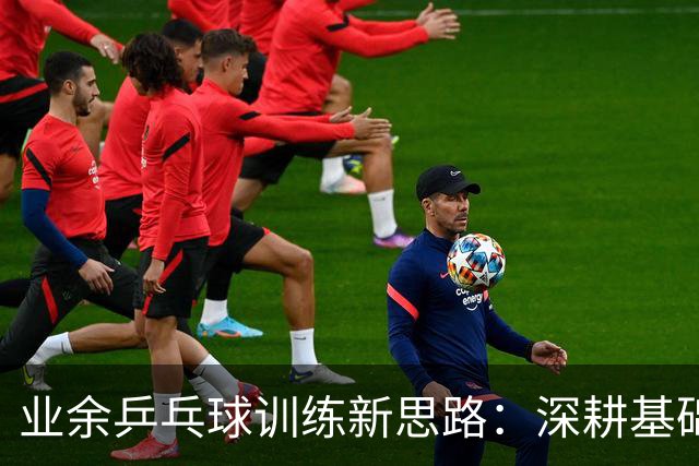 业余乒乓球训练新思路：深耕基础与实战结合
