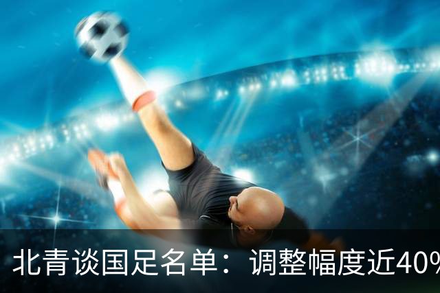 北青谈国足名单：调整幅度近40%；戴伟浚等回归因近期状态不错