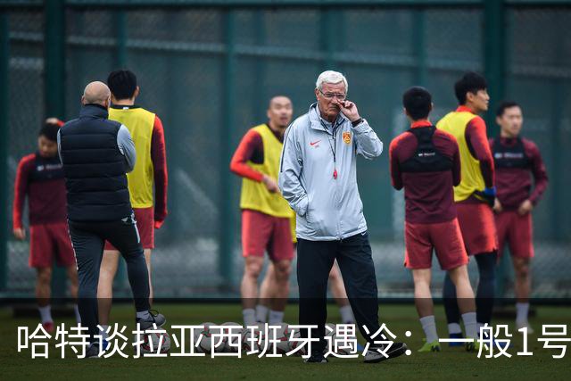 哈特谈拉亚西班牙遇冷：一般1号门将自己不犯错，教练很难换人的