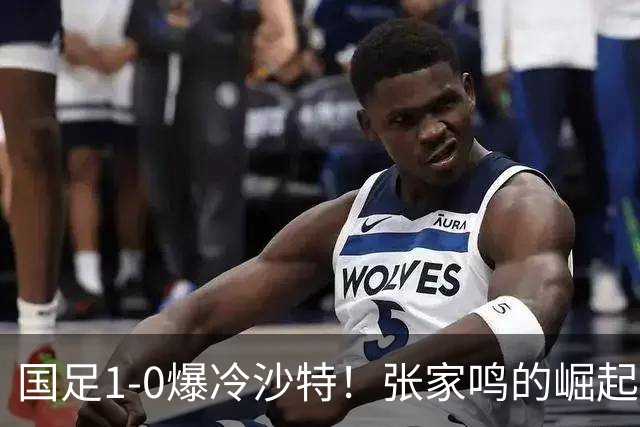国足1-0爆冷沙特！张家鸣的崛起让未来更值得期待