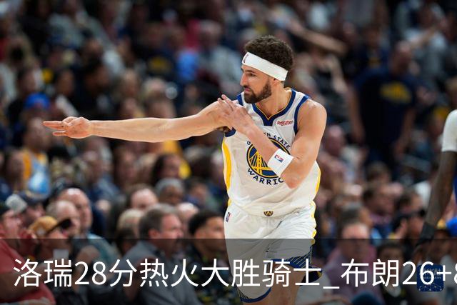 洛瑞28分热火大胜骑士 布朗26+8绿军险胜雄鹿