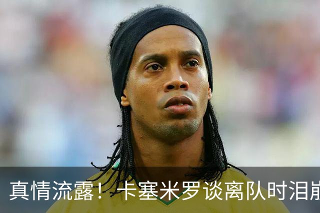 真情流露！卡塞米罗谈离队时泪崩：这是难以置信的4年，我爱曼联