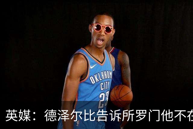 英媒：德泽尔比告诉所罗门他不在自己计划内，今夏可以离队