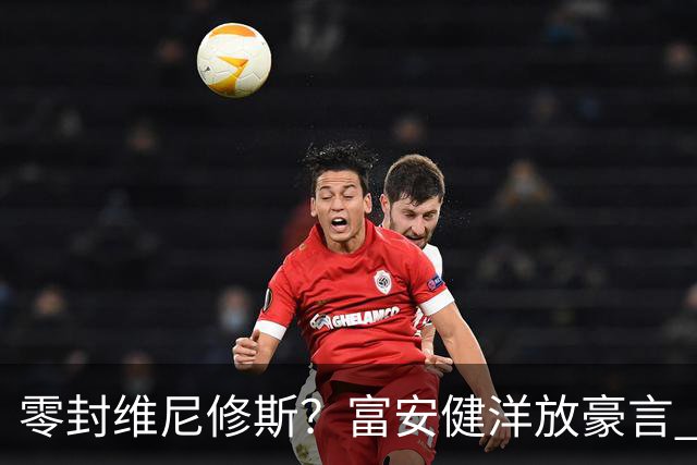 零封维尼修斯？富安健洋放豪言 曾成功防住萨拉赫孙兴慜