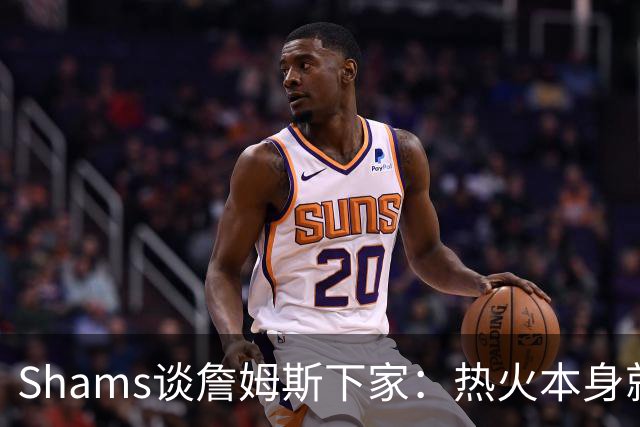 Shams谈詹姆斯下家：热火本身就充满吸引力 字母哥也希望其加盟